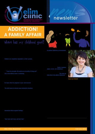 newsletter
ADDICTION!
A FAMILY AFFAIR
Elim Clinic Newsletter February 2015
Where has my childhood gone?
By Susan van Niekerk – Clinical Manager at Elim Clinic
“It is alright. Daddy won’t hurt Mommy again, they’ll make up. Everything will be
fine, just you wait and see” says 9 year old Jessie whilst stroking her 4 year old
sister’s hair. Somewhere else, the 16 year old Steven has to lie to his friends about
his address, so they won’t surprise him and show up at his house when his dad is
drunk. What happens behind closed doors, stay behind closed doors.
Children are completely dependent on their parents. They need them to be
physically and emotionally available and to be responsive to their needs. Your
mother and father are the people you should rely on to stay alive and to give you
a sense of self-worth. When the people they love, hurt them the most, children
often conclude that there must be something seriously wrong with them. Whilst
parents should be looking out for their children’s needs first, in the addict’s family
the roles are often reversed. Children has to be available and responsive to the
parents’ needs and the child is left to take care of himself. The child decodes this
as “I must be unlovable. My needs are not worthy of being met”.
Life in the addict’s home is confusing. Children are taught not to believe what
they see and hear. A boy may see his alcoholic mother fall off her chair and lay
on the floor. He reaches out to help her but his father insists that there is nothing
wrong. “Mother is fine,” he snaps. “Leave her alone”. The child feels anxious and
tearful. He wants to help his mother but for the sake of keeping the peace, he
pretends that nothing unusual is happening and proceeds to do his homework.
He learns that his judgment is poor and incorrect because whilst everything
seems wrong, he is told that everything is fine. “Then I must be wrong,” he thinks,
“because how could my father deny my mother help when she clearly needs it?”
The child learns to tolerate many intolerable situations. The child concludes, “I
am not seeing it right. I don’t understand what is happening. Maybe I should just
accept the situation.” The child learns that his natural responses are somehow
unacceptable, wrong and not to be trusted. He also learns that at least one of the
adults are lying to him or telling him something that goes against everything his
experience tells him is real. Ultimately, the child is taught not to trust himself or
others” according to 1
Gravitz and Bowden. When children learn at an early age not
to trust experiences, or their body’s signals, they begin to ignore feelings. Twenty
years later as a result, they have major difficulties coping with life because they
never learned to fully integrate their feelings, thoughts and observations.
A child who is not allowed to talk openly about what he sees and hears in the
family, doubts himself and as a result feels insecure, ashamed, confused, scared,
bad or sometimes crazy. How else? The child’s feelings are never valued or
acknowledged. Their needs are minimized or simply ignored. The child eventually
internalizes these negative feelings and develops a belief system that becomes
part of the child’s identity. I feel bad becomes “I am bad”, I feel insecure becomes
“there is something wrong with me”, I feel scared becomes “I am not safe”. The
child’s true self is abandoned and a false self is created.
2
Claudia Black describes the three primary rules that governs the addict’s home.
“Don’t talk, don’t trust, and don’t feel.” Another set of rules is developed by the
child in response to the parents’ rules. “If I don’t talk, nobody will know how I feel
and I won’t get hurt. If I don’t ask, I can’t get rejected. If I am invisible, I will be okay.
If I am careful, no one will get upset. If I stop feeling, I won’t have any pain.” The
prime directive becomes to make life as safe as possible.
An addicts’ behaviour is inconsistent.
This creates an unpredictable living
environment whereby the child is
always guessing what is going to
happen next. With emotional safety
being a primary need of human beings,
children try to make sense out of what
is happening and eventually conclude
that they are unstable and that the
instability in the family is their fault.
It is in our nature to try and adapt to
our circumstances. Family members
adopt certain role behaviours when
they are under stress. These roles
are later internalized to protect both
the family and the child. The roles we
often find in the addict’s family are:
•	 The responsible child who takes
the parent’s responsibilities on
themselves.
•	 The adjuster who seems to not be affected by the environment because they
simply detach.
•	 The family hero is the child who will show everyone that the family is alright
and will try to make up for the family weaknesses.
•	 The placater tries to fix the family problems.
•	 The scapegoat creates chaos in order to divert the focus away from the
family problem onto themselves by running away, failing at school, stealing,
or abusing substances.
•	 The “mascot” de-escalates the tension and makes a joke.
Each family member in the addict’s family finds their own unique way to survive
the dysfunction of the family dynamics. These roles however can be progressive
and continue to be part of the child as they grow into an adult. The responsible
child becomes the responsible adult, the adjuster child becomes the adjuster
adult etc. So in the end, children growing up in the addict’s home, are shaped by
their experience of their world, just like all of us. It’s just that their world is scary,
unpredictable, confusing and lonely. Very lonely. 3
Bradshaw states “There are
no bad children. Children are born precious, unique and incomparable. We must
fight to protect our children so that each child has the right to a good childhood.
There will be far less evil in this world if more children had a healthy emotional
environment to grow up in”.
Susan van Niekerk
1	 Gravitz H.L., Bowden J.D. (1985). Recovery: A guide for Adult Children of Alcoholics.
Published by Simon and Schuster, New York.
2	 Black C. (1994). Changing course. MAC publishing, Denver Colorado.
3	 Bradshaw. J. (1996 revised edition). Bradshaw on: The family. A new way of creating solid
self-esteem. Health communication, Inc. Deerfield Beach, Florida.
 