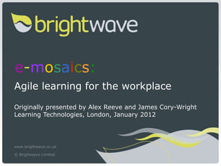 e - m o s a i c s :   Agile learning for the workplace Originally presented by Alex Reeve and James Cory-Wright Learning Technologies, London, January 2012  www.brightwave.co.uk © Brightwave Limited   