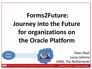  Forms2Future: Journey into the Future for organizations on the Oracle Platform Peter Ebell Lucas Jellema AMIS, The Netherlands Oracle today 