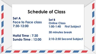 Schedule of Class
Set A
Face to Face class
7:30-12:00
Set B
Online Class
1:00-1:40 First Subject
30 minutes break
2:10-2:50 Second Subject
Hatid Time : 7:30
Sundo Time : 12:00
 