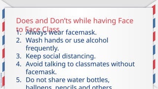 Does and Don’ts while having Face
to Face Class
1. Always wear facemask.
2. Wash hands or use alcohol
frequently.
3. Keep social distancing.
4. Avoid talking to classmates without
facemask.
5. Do not share water bottles,
 