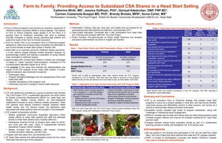 Farm to Family: Providing Access to Subsidized CSA Shares in a Head Start Setting
                                                         Catherine Wirth,               MS 1,
                                                                            Jessica Hoffman,      Ganiyat Adeduntan, DNP,       PhD1,                                                   FNP-BC1,

                                                          Carmen Castaneda-Sceppa MD, PhD 1, Brandy Brooks, MPA2, Sonia Carter, MS3
                                                     1Northeastern        University,   2The   Food Project,      3Action     for Boston Community Development (ABCD) Inc. Head Start

Introduction                                                                 Methods                                                                                        Results (cont.)
 Farm to School programs have become an important component of               Participation Tracking: Sign-ups, drop-outs, and weekly pick-ups tracked for all                     Table 3. Head Start Parent Perceptions of the F2F Program (N = 14)
  childhood obesity prevention efforts in school settings. The majority        participating Head Start parents and staff from July-November 2011.                                                                           Agree or       Neither   Disagree or
  of Farm to School initiatives target grades K-12, but there is a            Open-ended Interviews: Conducted with 3 site coordinators from Head Start                                                                     Strongly     Agree nor     Strongly
  growing Farm to Preschool movement that aims to address                      and 3 farming and outreach staff from The Food Project.                                                                                       Agree (%)   Disagree (%) Disagree (%)
  dramatic increases in obesity among preschool-age children and              Parent Surveys: Pre-/post-surveys on family health behaviors and program                      The fruits and vegetables were fresh and
  extend the reach of the Farm to School movement.                             perceptions administered via phone in English and Spanish.                                      high quality.                                    100            0            0
 Farm to Family (F2F) is an innovative Farm to Preschool program                                                                                                            My child/children enjoyed the fruits and
                                                                                                                                                                                                                                 93            0            7
  designed to make local produce easily accessible and affordable to         Results                                                                                           vegetables.
  low-income families at Head Start centers in Boston, MA.                                                                                                                   I was pleased with the amount of food I
                                                                              Table 1. Head Start Parent and Staff Participation Rates in the F2F Program                      received most weeks.                              79           14            7
 Head Start is an important venue for childhood obesity prevention;
  it is the nation’s largest federally funded education program for                                                  Parents                         Staff                   I used all of the fruits and vegetables I
                                                                                                                                                                               received most weeks.                              93            0            7
  preschool-age children and reaches a population of young children
                                                                                                                                                                             I was happy with the types of fruits and
  most vulnerable to childhood obesity.                                        Overall Participation          42 (12% of parents at 4         45 (49% of staff at 4                                                              79           21            0
                                                                                                                                                                               vegetables I received.
 Approximately 40% of Head Start children in Boston are overweight                                              Head Start sites)             Head Start sites)
                                                                                                                                                                             I would have liked to receive more fruits and
  or obese (S. Carter, Personal Communication), compared to 21%                Drop-Out Rates                           52%                           27%                      vegetables each week.                             71            7           21
  of preschoolers nationally (Ogden et al, 2010).
                                                                               Average Weekly Pick-Up                   74%                           97%                    The pick-up days and times were
 The purpose of this study was evaluate the implementation and                                                                                                               convenient.                                        86            0           14
                                                                               Rates
  impact of the F2F program at four Head Start centers. A mixed-                                                                                                             The packaging of the fruits and vegetables
                                                                               SNAP Usage                               67%                           11%                                                                        93            0            7
  method evaluation was conducted to examine:                                                                                                                                 was appropriate.
    Participation rates;                                                      Almost half of staff at participating Head Start centers joined the F2F program,              The cost of fruits and vegetables was a good
    Program strengths/challenges from the perspectives of farm and                                                                                                           value.                                             93            7            0
                                                                               compared to 12% of parents. Staff were also less likely to drop-out of the program
      Head Start staff;                                                        before the end of their commitment and more likely to pick up their weekly CSA share.         Overall, this program has made a difference
                                                                                                                                                                                                                                 71           14           14
    Families’ perceptions of the program; and                                                                                                                                to my family’s eating behaviors.
    Preliminary short-term changes in family health behaviors.                Table 2. Highlights from Open-Ended Interviews with F2F Program Staff                         I would be willing to participate in the
                                                                                                                                                                               program again next year.                          86            0           14
                                                                               Head Start Site Coordinators (N=3)               The Food Project Staff (N=3)
Background
                                                                                Staff members either strongly agreed (n  Program Strengths: Opportunity to work            Most parents held very positive perceptions of the F2F program, with 86% reporting a
 F2F was piloted and evaluated by a group of partners that included             = 2) or agreed (n = 1) that the program   with community partners and to provide            willingness to participate again.
                                                                                 was important for families at their site. fresh fruit & vegetables to families
  The Food Project (TFP), a sustainable agriculture non-profit, Action
                                                                                Program Challenges:                       without easy access to local produce.          Summary and Conclusions
  for Boston Community Development (ABCD) Inc. Head Start, and                    Getting parents to pick up CSA shares  Program Challenges: Farmer-consumer
  Healthy Kids, Healthy Futures (HKHF), an inter-institutional                     and make payments.                      disconnect regarding seasonal                   F2F is an innovative Farm to Preschool strategy that enables Head Start
  collaborative focused on early childhood obesity prevention. Other              Replacing drop-outs in order to         variability in types of produce delivered.       programs to serve as a conduit between a local farm and low-income families,
  F2F partners were Boston Children's Hospital, Bowdoin Street                     maintain participation levels.                                                           overcomes access and affordability barriers to fresh produce, and serves as a
  Health Center, and The Dimock Center; the distribution sites                                                                                                              vehicle to communicate obesity prevention information.
                                                                               Staff from both Head Start and The Food Project shared positive feedback about the
  associated with these partners were not included in this evaluation.                                                                                                     Evaluation results revealed high levels of program satisfaction, along with
                                                                               F2F program, along with challenges to address in future years.
 F2F program components included:                                                                                                                                          challenges in maintaining parent engagement.
   Weekly subsidized Community Supported Agriculture (CSA)                                                                                                                Efforts to increase pick-up rates and reduce drop-out rates among parents would
     shares offered to Head Start parents and staff and delivered                                                                                                           increase program efficacy and improve the program experience for Head Start
     directly to Head Start centers every Tuesday afternoon.                                                                                                                and farm staff.
   Participants received $15.00 of produce each week for $5.00,                                                                                                           Program partners utilized these evaluation results as part of a collaborative
     and could pay with cash, check or Supplemental Nutrition                                                                                                               planning process to modify and strengthen F2F in its second year.
     Assistance Program (SNAP) benefits.
   Weekly bi-lingual farm newsletters with recipes, bi-lingual                                                                                                           Acknowledgments
     nutrition education materials, and farm trips.                                                                                                                        We are grateful to the families that participated in F2F and the staff from Head
 Program pilot took place from July-November 2011.                                                                                                                         Start, The Food Project and other partners that made the F2F program possible.
 87 Head Start parents and staff participated across the four Head            From left to right: Farmer delivering produce to Head Start staff member, parent picking    HKHF is funded by Northeastern University and Boston Children’s Hospital.
  Start sites that were part of the evaluation.                                up her CSA share, child participating in farm trip.                                          http://www.northeastern.edu/healthykids
 