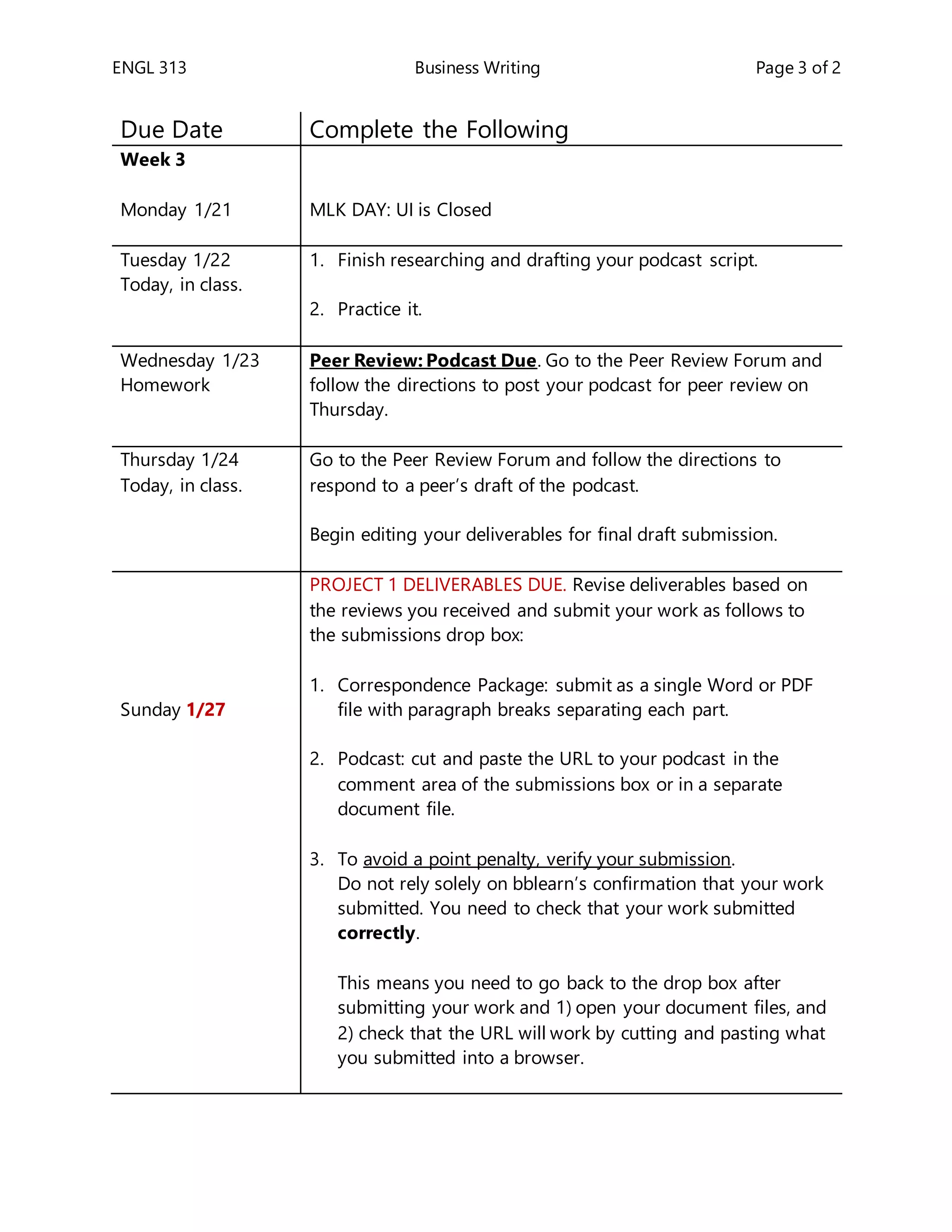 ENGL 313 Business Writing Page 3 of 2
Due Date Complete the Following
Week 3
Monday 1/21 MLK DAY: UI is Closed
Tuesday 1/22
Today, in class.
1. Finish researching and drafting your podcast script.
2. Practice it.
Wednesday 1/23
Homework
Peer Review: Podcast Due. Go to the Peer Review Forum and
follow the directions to post your podcast for peer review on
Thursday.
Thursday 1/24
Today, in class.
1. Go to the Peer Review Forum and follow the directions to
respond to a peer’s draft of the podcast.
2. Begin editing your deliverables for final draft submission.
Sunday 1/27
PROJECT 1 DELIVERABLES DUE. Revise deliverables based on
the reviews you received and submit your work as follows to
the submissions drop box:
1. Correspondence Package: submit as a single Word or PDF
file with paragraph breaks separating each part.
2. Podcast: cut and paste the URL to your podcast in the
comment area of the submissions box or in a separate
document file.
3. To avoid a point penalty, verify your submission.
Do not rely solely on bblearn’s confirmation that your work
submitted. You need to check that your work submitted
correctly.
This means you need to go back to the drop box after
submitting your work and 1) open your document files, and
2) check that the URL will work by cutting and pasting what
you submitted into a browser.
 