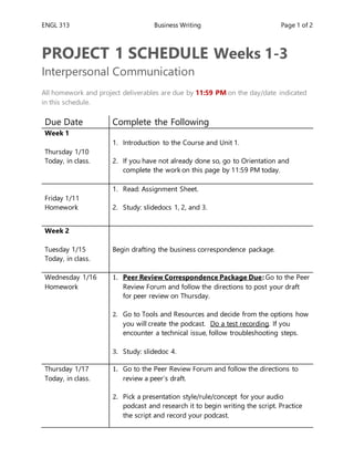 ENGL 313 Business Writing Page 1 of 2
PROJECT 1 SCHEDULE Weeks 1-3
Interpersonal Communication
All homework and project deliverables are due by 11:59 PM on the day/date indicated
in this schedule.
Due Date Complete the Following
Week 1
Thursday 1/10
Today, in class.
1. Introduction to the Course and Unit 1.
2. If you have not already done so, go to Orientation and
complete the work on this page by 11:59 PM today.
Friday 1/11
Homework
1. Read: Assignment Sheet.
2. Study: slidedocs 1, 2, and 3.
Week 2
Tuesday 1/15
Today, in class.
Begin drafting the business correspondence package.
Wednesday 1/16
Homework
1. Peer Review Correspondence Package Due: Go to the Peer
Review Forum and follow the directions to post your draft
for peer review on Thursday.
2. Go to Tools and Resources and decide from the options how
you will create the podcast. Do a test recording. If you
encounter a technical issue, follow troubleshooting steps.
3. Study: slidedoc 4.
Thursday 1/17
Today, in class.
1. Go to the Peer Review Forum and follow the directions to
review a peer’s draft.
2. Pick a presentation style/rule/concept for your audio
podcast and research it to begin writing the script. Practice
the script and record your podcast.
 