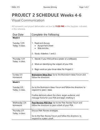 ENGL 313 Business Writing Page 1 of 2
PROJECT 2 SCHEDULE Weeks 4-6
Visual Communication
All homework and project deliverables are due by 11:59 PM on the day/date indicated
in this schedule.
Due Date Complete the Following
Week 4
Tuesday 1/29
Today, in class.
1. Read and discuss:
 Assignment Sheet
 Web Articles
2. Study: slidedocs 1 and 2
Thursday 1/31
Today, in class.
1. Decide if your PSA will be a poster or a billboard.
2. Work on identifying the subject of your PSA
3. Begin work on your three ideas for Project 2.
Sunday 2/3
Homework
Brainstorm Ideas Due. Go to the Brainstorm Ideas Forum and
follow the directions.
Week 5
Tuesday 2/5
Today, in class.
1. Go to the Brainstorm Ideas Forum and follow the directions to
respond to peers’ ideas.
2. Finalize decisions about the client, target audience, and
message frame for your PSA and begin drafting it.
Wednesday 2/6
Homework
Peer Review: PSA Due: Go to the Peer Review Forum and
follow the directions to post a draft of your PSA.
Thursday 2/7
Today, in class:
1. Discuss Peer Review strategies.
2. Go to the Peer Review Forum and follow the directions to
respond to a peer’s draft.
 