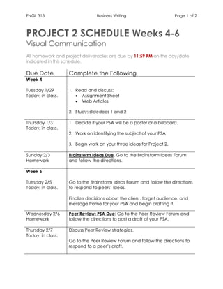 ENGL 313 Business Writing Page 1 of 2
PROJECT 2 SCHEDULE Weeks 4-6
Visual Communication
All homework and project deliverables are due by 11:59 PM on the day/date
indicated in this schedule.
Due Date Complete the Following
Week 4
Tuesday 1/29
Today, in class.
1. Read and discuss:
 Assignment Sheet
 Web Articles
2. Study: slidedocs 1 and 2
Thursday 1/31
Today, in class.
1. Decide if your PSA will be a poster or a billboard.
2. Work on identifying the subject of your PSA
3. Begin work on your three ideas for Project 2.
Sunday 2/3
Homework
Brainstorm Ideas Due. Go to the Brainstorm Ideas Forum
and follow the directions.
Week 5
Tuesday 2/5
Today, in class.
1. Go to the Brainstorm Ideas Forum and follow the directions
to respond to peers’ ideas.
2. Finalize decisions about the client, target audience, and
message frame for your PSA and begin drafting it.
Wednesday 2/6
Homework
Peer Review: PSA Due: Go to the Peer Review Forum and
follow the directions to post a draft of your PSA.
Thursday 2/7
Today, in class:
1. Discuss Peer Review strategies.
2. Go to the Peer Review Forum and follow the directions to
respond to a peer’s draft.
 