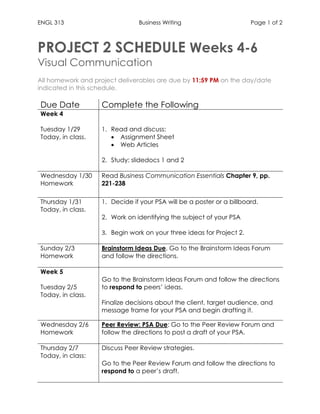ENGL 313 Business Writing Page 1 of 2
PROJECT 2 SCHEDULE Weeks 4-6
Visual Communication
All homework and project deliverables are due by 11:59 PM on the day/date
indicated in this schedule.
Due Date Complete the Following
Week 4
Tuesday 1/29
Today, in class.
1. Read and discuss:
• Assignment Sheet
• Web Articles
2. Study: slidedocs 1 and 2
Wednesday 1/30
Homework
Read Business Communication Essentials Chapter 9, pp.
221-238
Thursday 1/31
Today, in class.
1. Decide if your PSA will be a poster or a billboard.
2. Work on identifying the subject of your PSA
3. Begin work on your three ideas for Project 2.
Sunday 2/3
Homework
Brainstorm Ideas Due. Go to the Brainstorm Ideas Forum
and follow the directions.
Week 5
Tuesday 2/5
Today, in class.
1. Go to the Brainstorm Ideas Forum and follow the directions
to respond to peers’ ideas.
2. Finalize decisions about the client, target audience, and
message frame for your PSA and begin drafting it.
Wednesday 2/6
Homework
Peer Review: PSA Due: Go to the Peer Review Forum and
follow the directions to post a draft of your PSA.
Thursday 2/7
Today, in class:
1. Discuss Peer Review strategies.
2. Go to the Peer Review Forum and follow the directions to
respond to a peer’s draft.
 