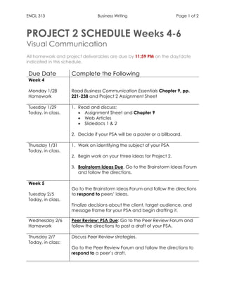 ENGL 313 Business Writing Page 1 of 2
PROJECT 2 SCHEDULE Weeks 4-6
Visual Communication
All homework and project deliverables are due by 11:59 PM on the day/date
indicated in this schedule.
Due Date Complete the Following
Week 4
Monday 1/28
Homework
Read Business Communication Essentials Chapter 9, pp.
221-238 and Project 2 Assignment Sheet
Tuesday 1/29
Today, in class.
1. Read and discuss:
• Assignment Sheet and Chapter 9
• Web Articles
• Slidedocs 1 & 2
2. Decide if your PSA will be a poster or a billboard.
Thursday 1/31
Today, in class.
1. Work on identifying the subject of your PSA
2. Begin work on your three ideas for Project 2.
3. Brainstorm Ideas Due. Go to the Brainstorm Ideas Forum
and follow the directions.
Week 5
Tuesday 2/5
Today, in class.
1. Go to the Brainstorm Ideas Forum and follow the directions
to respond to peers’ ideas.
2. Finalize decisions about the client, target audience, and
message frame for your PSA and begin drafting it.
Wednesday 2/6
Homework
Peer Review: PSA Due: Go to the Peer Review Forum and
follow the directions to post a draft of your PSA.
Thursday 2/7
Today, in class:
1. Discuss Peer Review strategies.
2. Go to the Peer Review Forum and follow the directions to
respond to a peer’s draft.
 
