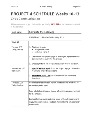 ENGL 313 Business Writing Page 1 of 3
PROJECT 4 SCHEDULE Weeks 10-13
Crisis Communication
All homework and project deliverables are due by 11:59 PM on the day/date indicated
in this schedule.
Due Date Complete the Following
SPRING RECESS: Monday 3/11 - Friday 3/15
Week 10
Tuesday 3/19
Today, in class.
1. Read and discuss
 Assignment Sheet
 Slidedocs 1 and 2
2. Use links on the project page to investigate a possible Crisis
Communication event for this project.
3. Choose platform for and create research dossier notebook.
Wednesday 3/20
Homework
1. NOTEBOOK URL DUE: Go to the Project 4 page “Share Link”
forum and follow the directions.
2. Brainstorm Ideas Due: Go to the forum and follow the
directions.
Thursday 3/21
Today, in class.
1. Go to the Brainstorm Ideas Forum and follow the directions to
respond to peers’ ideas.
2. Read scholarly articles and choose a frame (organizing method)
for the analysis.
3. Begin collecting source data into notes with analysis comments
in your research dossier notebook. Remember to collect citation
information.
 