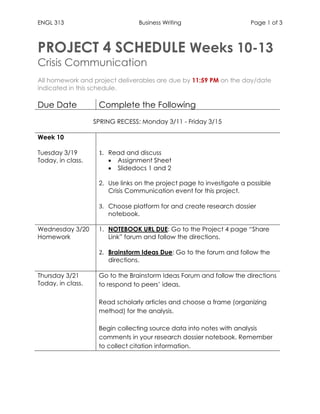 ENGL 313 Business Writing Page 1 of 3
PROJECT 4 SCHEDULE Weeks 10-13
Crisis Communication
All homework and project deliverables are due by 11:59 PM on the day/date
indicated in this schedule.
Due Date Complete the Following
SPRING RECESS: Monday 3/11 - Friday 3/15
Week 10
Tuesday 3/19
Today, in class.
1. Read and discuss
 Assignment Sheet
 Slidedocs 1 and 2
2. Use links on the project page to investigate a possible
Crisis Communication event for this project.
3. Choose platform for and create research dossier
notebook.
Wednesday 3/20
Homework
1. NOTEBOOK URL DUE: Go to the Project 4 page “Share
Link” forum and follow the directions.
2. Brainstorm Ideas Due: Go to the forum and follow the
directions.
Thursday 3/21
Today, in class.
1. Go to the Brainstorm Ideas Forum and follow the directions
to respond to peers’ ideas.
2. Read scholarly articles and choose a frame (organizing
method) for the analysis.
3. Begin collecting source data into notes with analysis
comments in your research dossier notebook. Remember
to collect citation information.
 