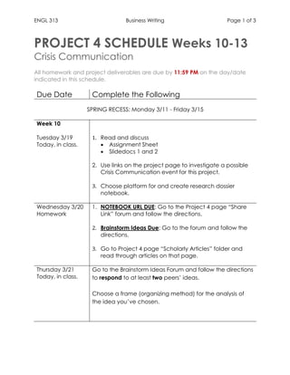 ENGL 313 Business Writing Page 1 of 3
PROJECT 4 SCHEDULE Weeks 10-13
Crisis Communication
All homework and project deliverables are due by 11:59 PM on the day/date
indicated in this schedule.
Due Date Complete the Following
SPRING RECESS: Monday 3/11 - Friday 3/15
Week 10
Tuesday 3/19
Today, in class.
1. Read and discuss
• Assignment Sheet
• Slidedocs 1 and 2
2. Use links on the project page to investigate a possible
Crisis Communication event for this project.
3. Choose platform for and create research dossier
notebook.
Wednesday 3/20
Homework
1. NOTEBOOK URL DUE: Go to the Project 4 page “Share
Link” forum and follow the directions.
2. Brainstorm Ideas Due: Go to the forum and follow the
directions.
3. Go to Project 4 page “Scholarly Articles” folder and
read through articles on that page.
Thursday 3/21
Today, in class.
1. Go to the Brainstorm Ideas Forum and follow the directions
to respond to at least two peers’ ideas.
2. Choose a frame (organizing method) for the analysis of
the idea you’ve chosen.
3.
 
