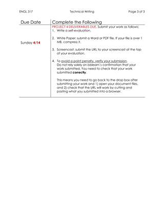 ENGL 317 Technical Writing Page 3 of 3
	
Due Date Complete the Following
Sunday 4/14
PROJECT 4 DELIVERABLES DUE. Submit your work as follows:
1. Write a self-evaluation.
2. White Paper: submit a Word or PDF file. If your file is over 1
MB, compress it.
3. Screencast: submit the URL to your screencast at the top
of your evaluation.
4. To avoid a point penalty, verify your submission.
Do not rely solely on bblearn’s confirmation that your
work submitted. You need to check that your work
submitted correctly.
This means you need to go back to the drop box after
submitting your work and 1) open your document files,
and 2) check that the URL will work by cutting and
pasting what you submitted into a browser.
 