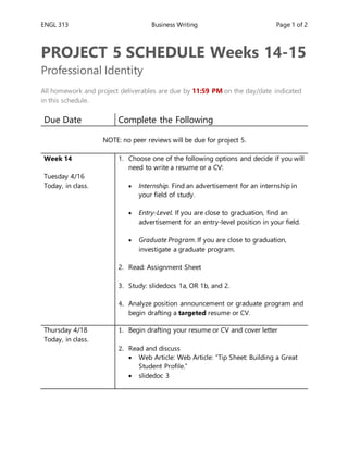 ENGL 313 Business Writing Page 1 of 2
PROJECT 5 SCHEDULE Weeks 14-15
Professional Identity
All homework and project deliverables are due by 11:59 PM on the day/date indicated
in this schedule.
Due Date Complete the Following
NOTE: no peer reviews will be due for project 5.
Week 14
Tuesday 4/16
Today, in class.
1. Choose one of the following options and decide if you will
need to write a resume or a CV:
 Internship. Find an advertisement for an internship in
your field of study.
 Entry-Level. If you are close to graduation, find an
advertisement for an entry-level position in your field.
 Graduate Program. If you are close to graduation,
investigate a graduate program.
2. Read: Assignment Sheet
3. Study: slidedocs 1a, OR 1b, and 2.
4. Analyze position announcement or graduate program and
begin drafting a targeted resume or CV.
Thursday 4/18
Today, in class.
1. Begin drafting your resume or CV and cover letter
2. Read and discuss
 Web Article: Web Article: “Tip Sheet: Building a Great
Student Profile.”
 slidedoc 3
 