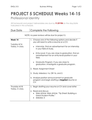ENGL 313 Business Writing Page 1 of 2
PROJECT 5 SCHEDULE Weeks 14-15
Professional Identity
All homework and project deliverables are due by 11:59 PM on the day/date
indicated in this schedule.
Due Date Complete the Following
NOTE: no peer reviews will be due for project 5.
Week 14
Tuesday 4/16
Today, in class.
1. Choose one of the following options and decide if
you will need to write a resume or a CV:
 Internship. Find an advertisement for an internship
in your field of study.
 Entry-Level. If you are close to graduation, find an
advertisement for an entry-level position in your
field.
 Graduate Program. If you are close to
graduation, investigate a graduate program.
2. Read: Assignment Sheet
3. Study: slidedocs 1a, OR 1b, and 2.
4. Analyze position announcement or graduate
program and begin drafting a targeted resume or
CV.
Thursday 4/18
Today, in class.
1. Begin drafting your resume or CV and cover letter
2. Read and discuss
 Web Article: Web Article: “Tip Sheet: Building a
Great Student Profile.”
 slidedoc 3
 