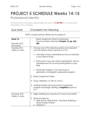 ENGL 313 Business Writing Page 1 of 2
PROJECT 5 SCHEDULE Weeks 14-15
Professional Identity
All homework and project deliverables are due by 11:59 PM on the day/date
indicated in this schedule.
Due Date Complete the Following
NOTE: no peer reviews will be due for project 5.
Week 14
Monday 4/15
Homework
Read: Assignment Sheet and Business
Communication Essentials Chapter 13, pp. 362-
385
Tuesday 4/16
Today, in class.
1. Choose one of the following options and decide if
you will need to write a resume or a CV:
• Internship. Find an advertisement for an internship
in your field of study.
• Entry-Level. If you are close to graduation, find an
advertisement for an entry-level position in your
field.
• Graduate Program. If you are close to
graduation, investigate a graduate program.
2. Read: Assignment Sheet
3. Study: slidedocs 1a, OR 1b, and 2.
4. Analyze position announcement or graduate
program and begin drafting a targeted resume or
CV.
Thursday 4/18
Today, in class.
1. Begin drafting your resume or CV and cover letter
2. Read and discuss
• Web Article: Web Article: “Tip Sheet: Building a
Great Student Profile.”
• slidedoc 3
 