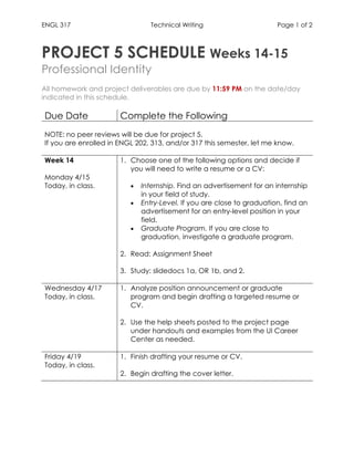 ENGL 317 Technical Writing Page 1 of 2
	
PROJECT 5 SCHEDULE Weeks 14-15
Professional Identity
All homework and project deliverables are due by 11:59 PM on the date/day
indicated in this schedule.
Due Date Complete the Following
NOTE: no peer reviews will be due for project 5.
If you are enrolled in ENGL 202, 313, and/or 317 this semester, let me know.
Week 14
Monday 4/15
Today, in class.
1. Choose one of the following options and decide if
you will need to write a resume or a CV:
• Internship. Find an advertisement for an internship
in your field of study.
• Entry-Level. If you are close to graduation, find an
advertisement for an entry-level position in your
field.
• Graduate Program. If you are close to
graduation, investigate a graduate program.
2. Read: Assignment Sheet
3. Study: slidedocs 1a, OR 1b, and 2.
Wednesday 4/17
Today, in class.
1. Analyze position announcement or graduate
program and begin drafting a targeted resume or
CV.
2. Use the help sheets posted to the project page
under handouts and examples from the UI Career
Center as needed.
Friday 4/19
Today, in class.
1. Finish drafting your resume or CV.
2. Begin drafting the cover letter.
	 	
 