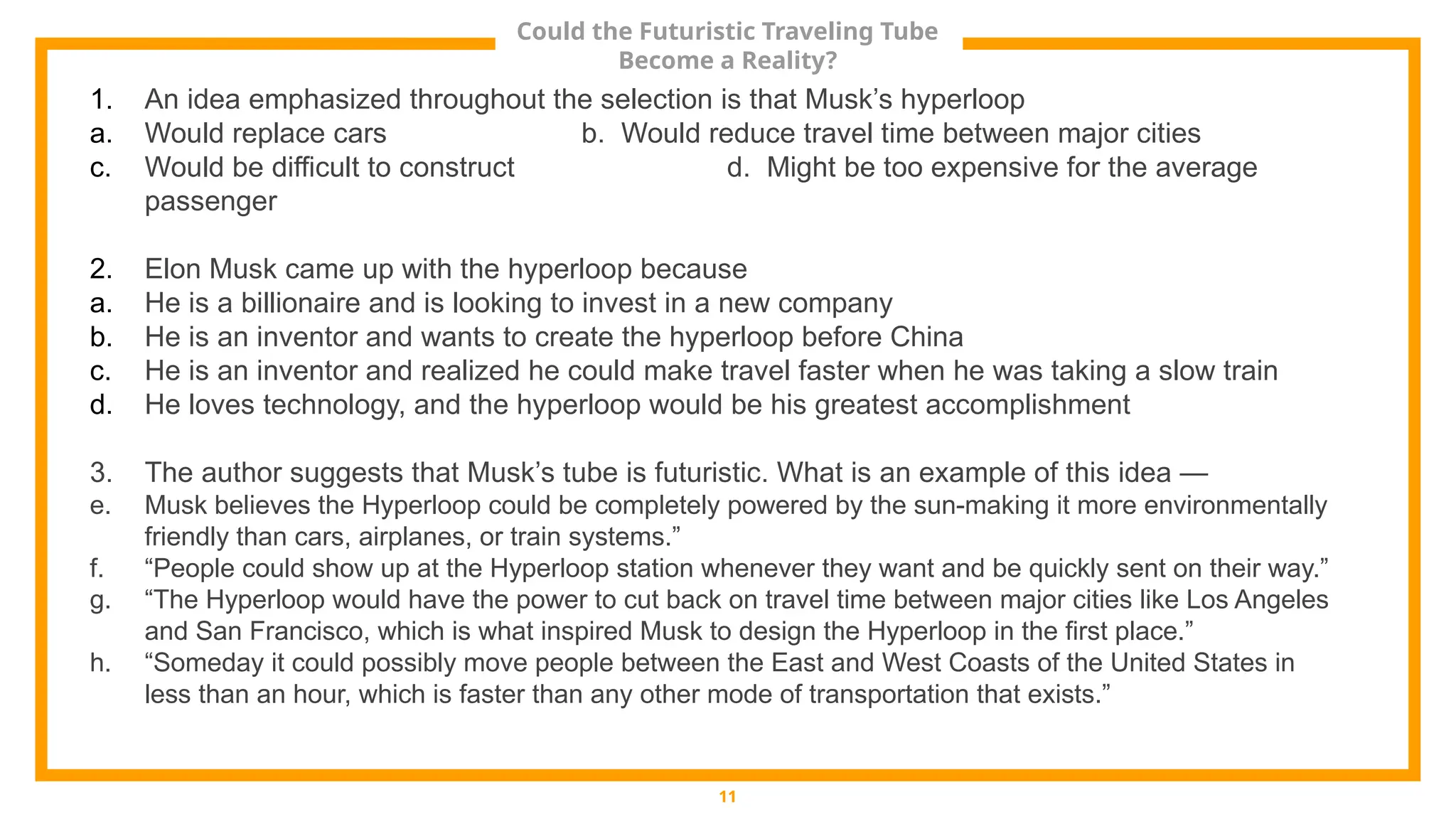 Could the Futuristic Traveling Tube
Become a Reality?
11
1. An idea emphasized throughout the selection is that Musk’s hyperloop
a. Would replace cars b. Would reduce travel time between major cities
c. Would be difficult to construct d. Might be too expensive for the average
passenger
2. Elon Musk came up with the hyperloop because
a. He is a billionaire and is looking to invest in a new company
b. He is an inventor and wants to create the hyperloop before China
c. He is an inventor and realized he could make travel faster when he was taking a slow train
d. He loves technology, and the hyperloop would be his greatest accomplishment
3. The author suggests that Musk’s tube is futuristic. What is an example of this idea —
e. Musk believes the Hyperloop could be completely powered by the sun-making it more environmentally
friendly than cars, airplanes, or train systems.”
f. “People could show up at the Hyperloop station whenever they want and be quickly sent on their way.”
g. “The Hyperloop would have the power to cut back on travel time between major cities like Los Angeles
and San Francisco, which is what inspired Musk to design the Hyperloop in the first place.”
h. “Someday it could possibly move people between the East and West Coasts of the United States in
less than an hour, which is faster than any other mode of transportation that exists.”
 
