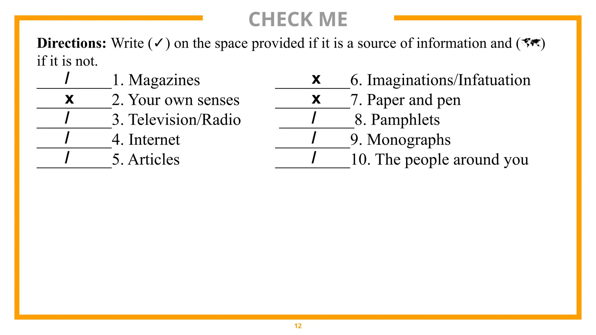 CHECK ME
12
Directions: Write (✓) on the space provided if it is a source of information and ()
if it is not.
_________1. Magazines _________6. Imaginations/Infatuation
_________2. Your own senses _________7. Paper and pen
_________3. Television/Radio _________8. Pamphlets
_________4. Internet _________9. Monographs
_________5. Articles _________10. The people around you
/
x
/
/
/
x
x
/
/
/
 