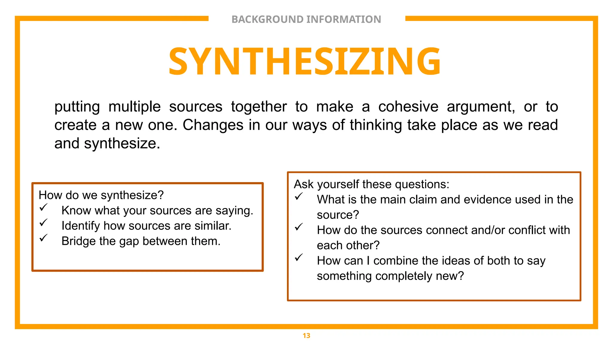 BACKGROUND INFORMATION
SYNTHESIZING
putting multiple sources together to make a cohesive argument, or to
create a new one. Changes in our ways of thinking take place as we read
and synthesize.
13
How do we synthesize?
 Know what your sources are saying.
 Identify how sources are similar.
 Bridge the gap between them.
Ask yourself these questions:
 What is the main claim and evidence used in the
source?
 How do the sources connect and/or conflict with
each other?
 How can I combine the ideas of both to say
something completely new?
 