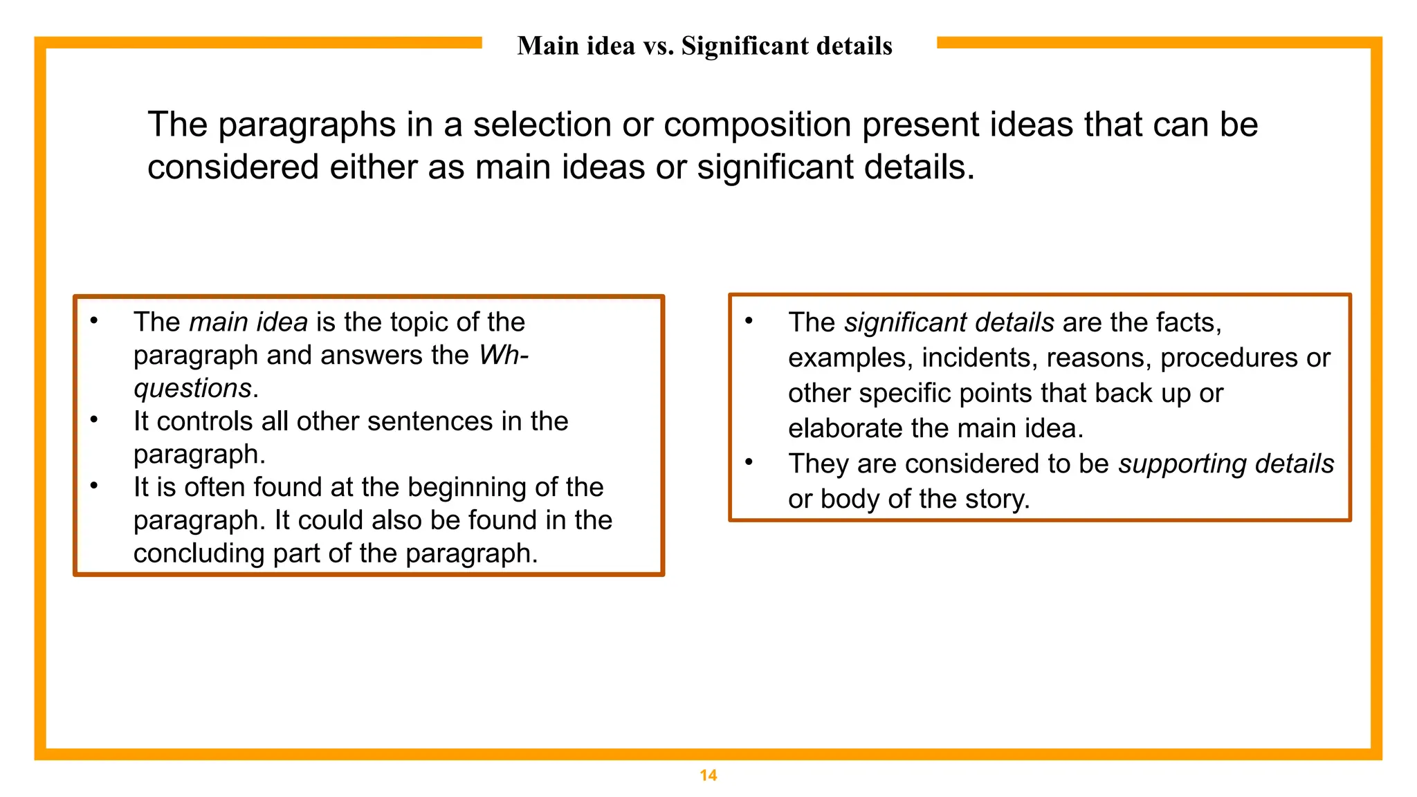 Main idea vs. Significant details
14
• The main idea is the topic of the
paragraph and answers the Wh-
questions.
• It controls all other sentences in the
paragraph.
• It is often found at the beginning of the
paragraph. It could also be found in the
concluding part of the paragraph.
• The significant details are the facts,
examples, incidents, reasons, procedures or
other specific points that back up or
elaborate the main idea.
• They are considered to be supporting details
or body of the story.
The paragraphs in a selection or composition present ideas that can be
considered either as main ideas or significant details.
 