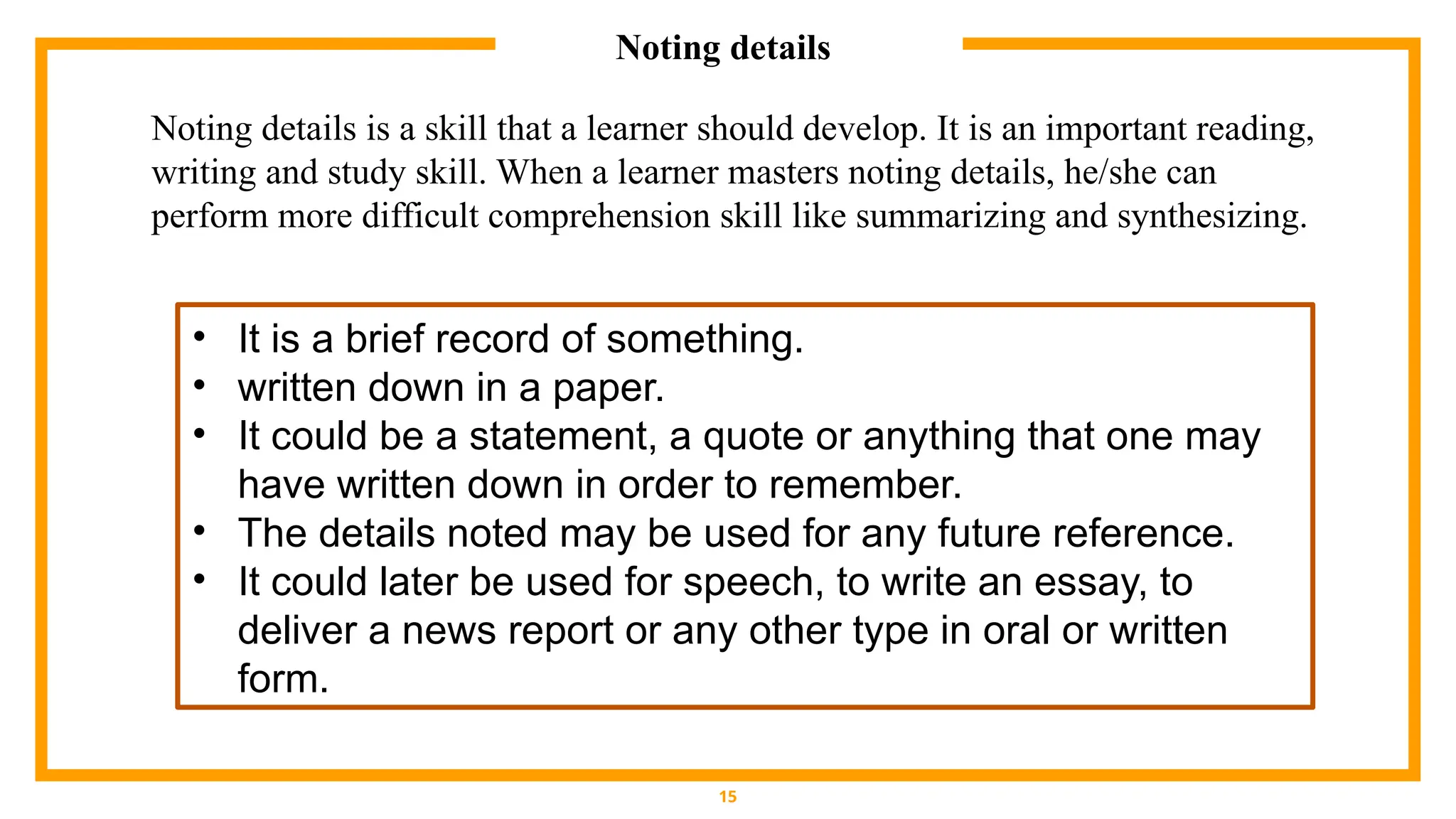 Noting details
15
• It is a brief record of something.
• written down in a paper.
• It could be a statement, a quote or anything that one may
have written down in order to remember.
• The details noted may be used for any future reference.
• It could later be used for speech, to write an essay, to
deliver a news report or any other type in oral or written
form.
Noting details is a skill that a learner should develop. It is an important reading,
writing and study skill. When a learner masters noting details, he/she can
perform more difficult comprehension skill like summarizing and synthesizing.
 