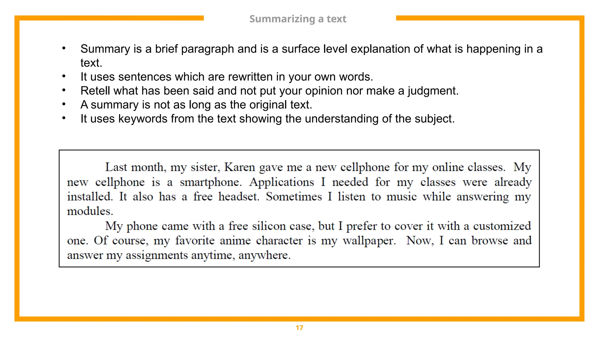 Summarizing a text
17
• Summary is a brief paragraph and is a surface level explanation of what is happening in a
text.
• It uses sentences which are rewritten in your own words.
• Retell what has been said and not put your opinion nor make a judgment.
• A summary is not as long as the original text.
• It uses keywords from the text showing the understanding of the subject.
 