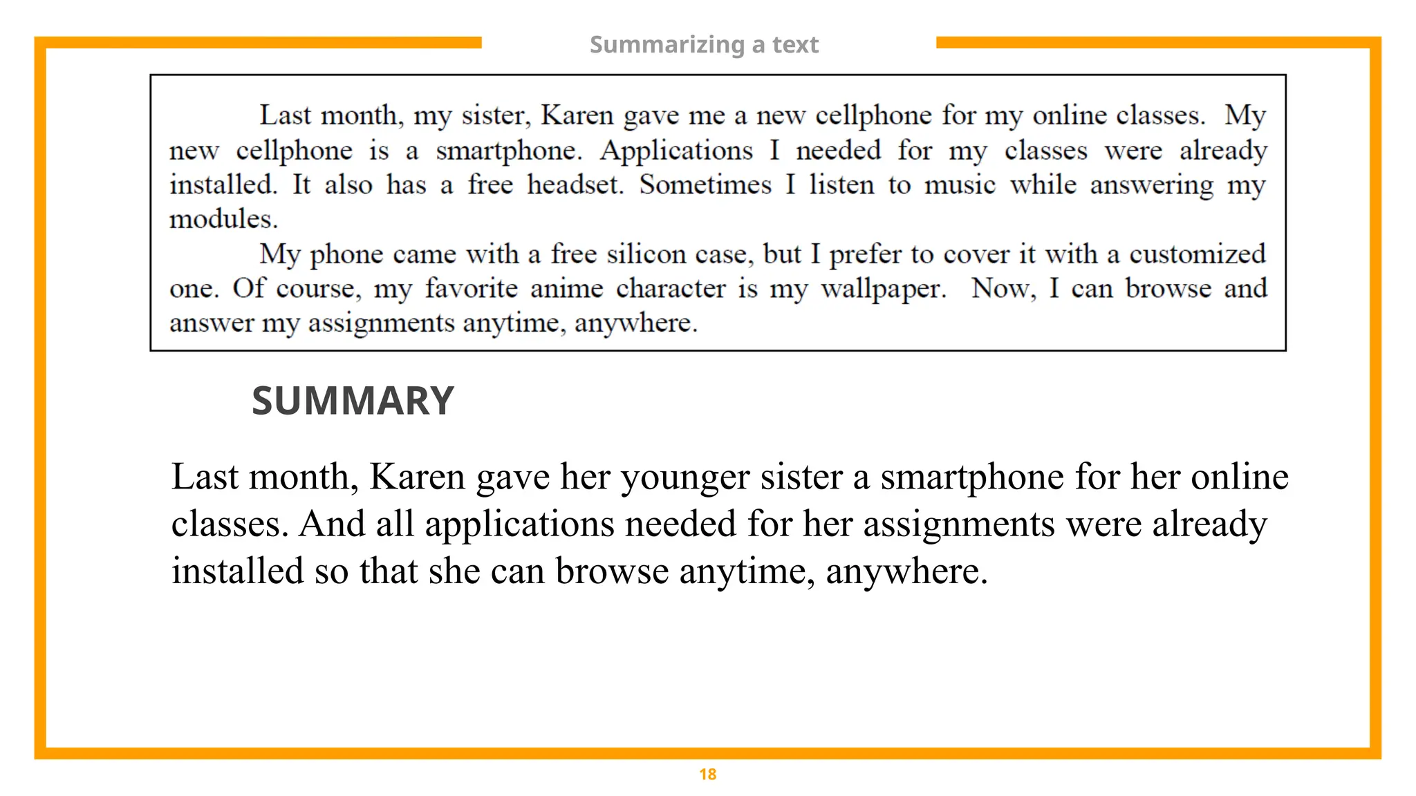Summarizing a text
18
Last month, Karen gave her younger sister a smartphone for her online
classes. And all applications needed for her assignments were already
installed so that she can browse anytime, anywhere.
SUMMARY
 