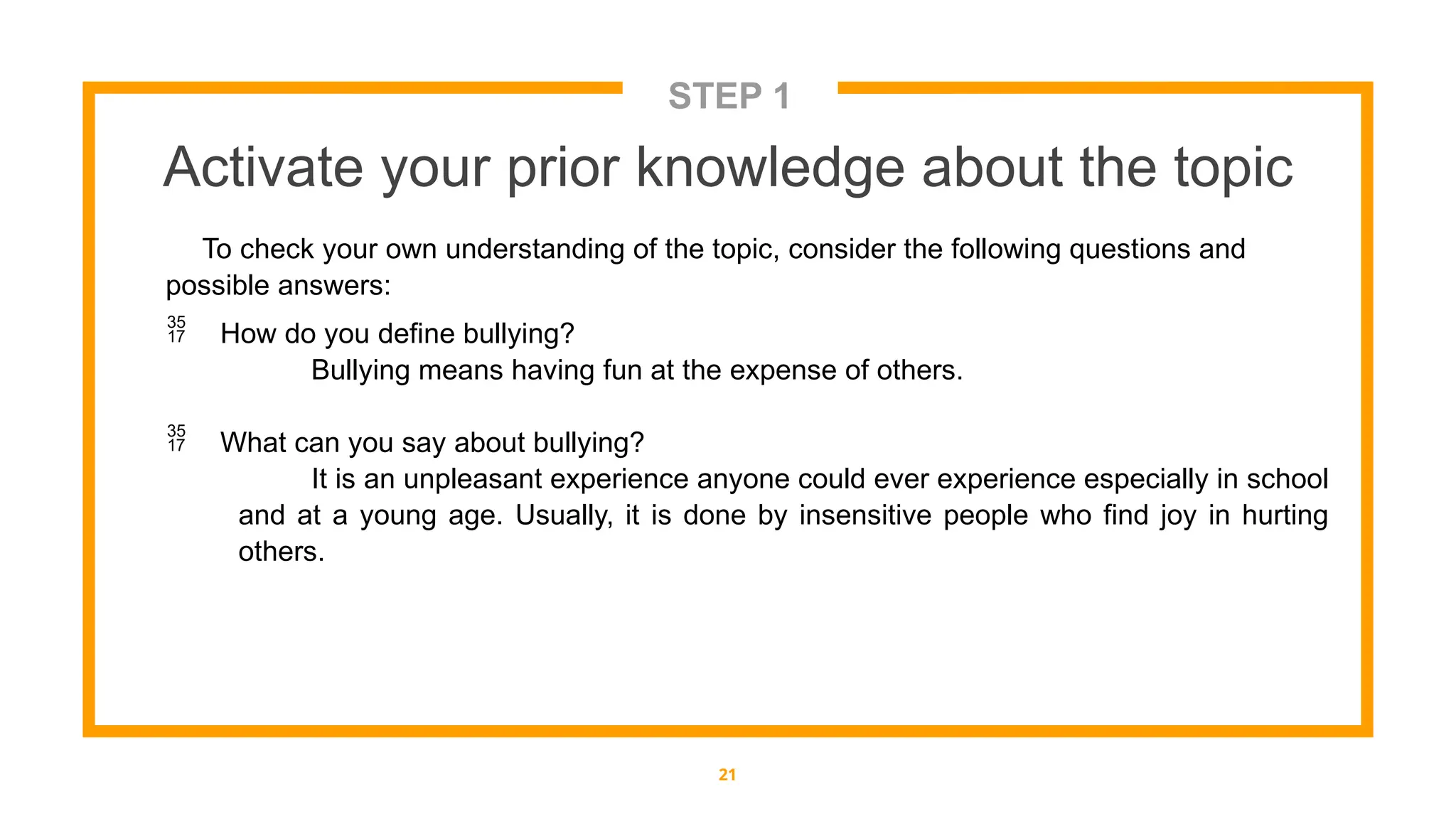 STEP 1
Activate your prior knowledge about the topic
21
To check your own understanding of the topic, consider the following questions and
possible answers:
 How do you define bullying?
Bullying means having fun at the expense of others.
 What can you say about bullying?
It is an unpleasant experience anyone could ever experience especially in school
and at a young age. Usually, it is done by insensitive people who find joy in hurting
others.
 