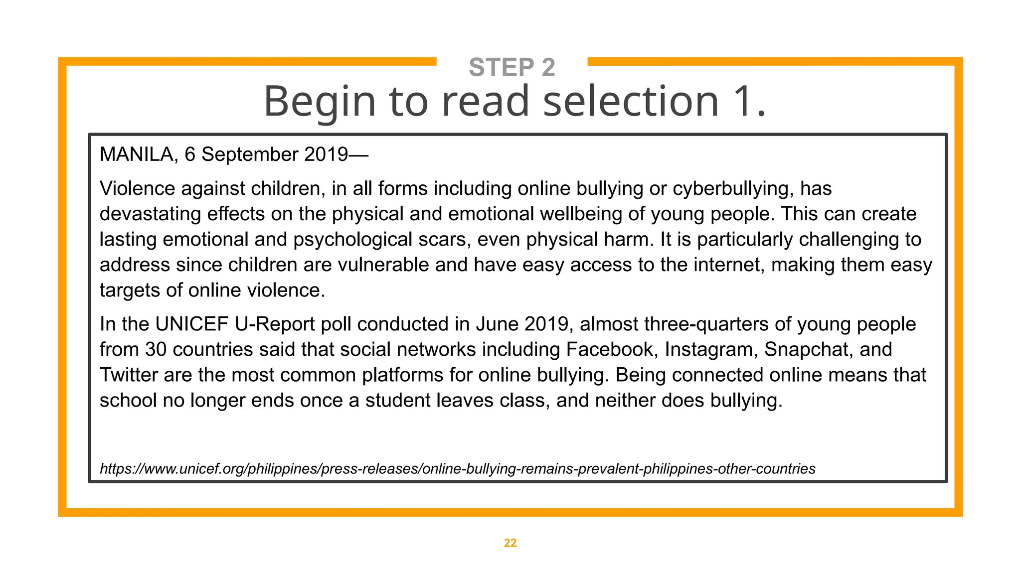 STEP 2
Begin to read selection 1.
22
MANILA, 6 September 2019—
Violence against children, in all forms including online bullying or cyberbullying, has
devastating effects on the physical and emotional wellbeing of young people. This can create
lasting emotional and psychological scars, even physical harm. It is particularly challenging to
address since children are vulnerable and have easy access to the internet, making them easy
targets of online violence.
In the UNICEF U-Report poll conducted in June 2019, almost three-quarters of young people
from 30 countries said that social networks including Facebook, Instagram, Snapchat, and
Twitter are the most common platforms for online bullying. Being connected online means that
school no longer ends once a student leaves class, and neither does bullying.
https://www.unicef.org/philippines/press-releases/online-bullying-remains-prevalent-philippines-other-countries
 