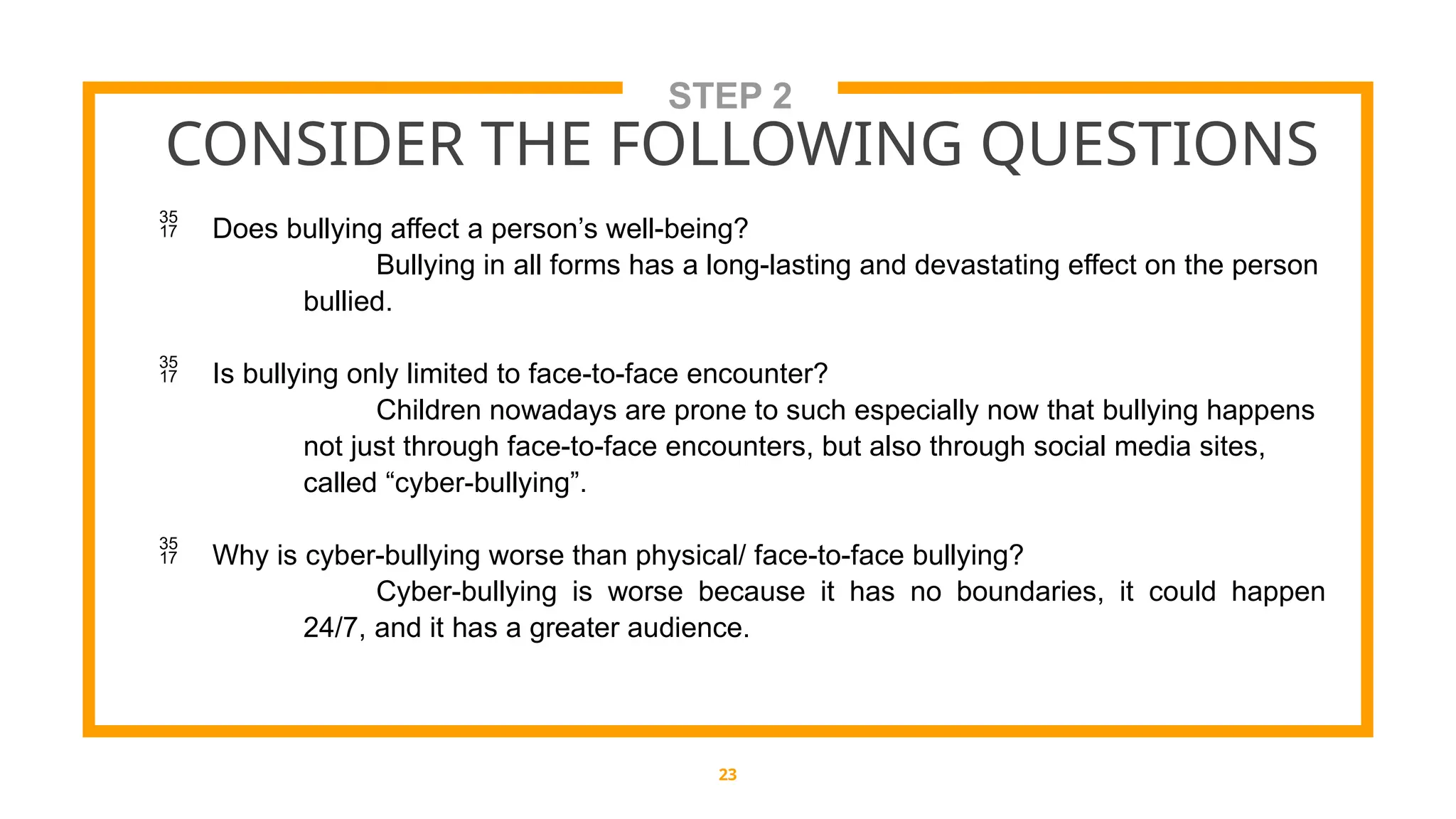 STEP 2
CONSIDER THE FOLLOWING QUESTIONS
23
 Does bullying affect a person’s well-being?
Bullying in all forms has a long-lasting and devastating effect on the person
bullied.
 Is bullying only limited to face-to-face encounter?
Children nowadays are prone to such especially now that bullying happens
not just through face-to-face encounters, but also through social media sites,
called “cyber-bullying”.
 Why is cyber-bullying worse than physical/ face-to-face bullying?
Cyber-bullying is worse because it has no boundaries, it could happen
24/7, and it has a greater audience.
 