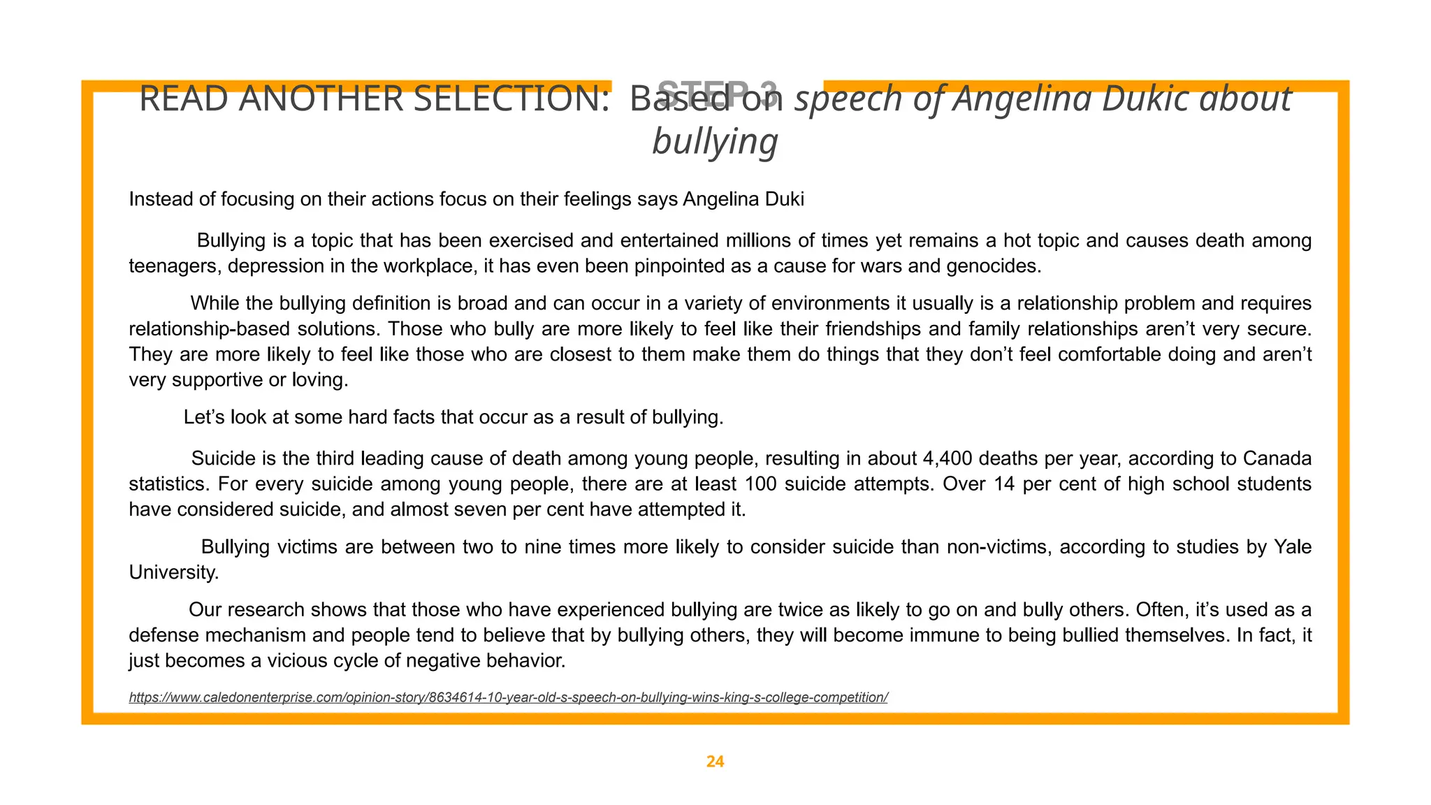 STEP 3
READ ANOTHER SELECTION: Based on speech of Angelina Dukic about
bullying
24
Instead of focusing on their actions focus on their feelings says Angelina Duki
Bullying is a topic that has been exercised and entertained millions of times yet remains a hot topic and causes death among
teenagers, depression in the workplace, it has even been pinpointed as a cause for wars and genocides.
While the bullying definition is broad and can occur in a variety of environments it usually is a relationship problem and requires
relationship-based solutions. Those who bully are more likely to feel like their friendships and family relationships aren’t very secure.
They are more likely to feel like those who are closest to them make them do things that they don’t feel comfortable doing and aren’t
very supportive or loving.
Let’s look at some hard facts that occur as a result of bullying.
Suicide is the third leading cause of death among young people, resulting in about 4,400 deaths per year, according to Canada
statistics. For every suicide among young people, there are at least 100 suicide attempts. Over 14 per cent of high school students
have considered suicide, and almost seven per cent have attempted it.
Bullying victims are between two to nine times more likely to consider suicide than non-victims, according to studies by Yale
University.
Our research shows that those who have experienced bullying are twice as likely to go on and bully others. Often, it’s used as a
defense mechanism and people tend to believe that by bullying others, they will become immune to being bullied themselves. In fact, it
just becomes a vicious cycle of negative behavior.
https://www.caledonenterprise.com/opinion-story/8634614-10-year-old-s-speech-on-bullying-wins-king-s-college-competition/
 