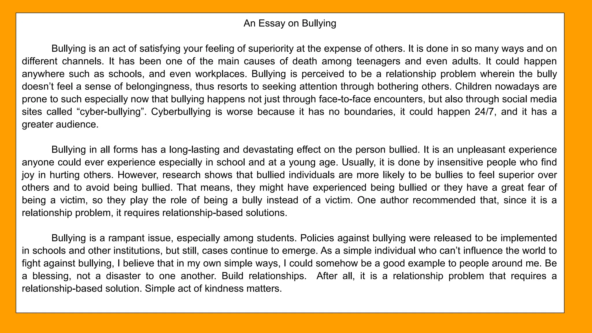 26
An Essay on Bullying
Bullying is an act of satisfying your feeling of superiority at the expense of others. It is done in so many ways and on
different channels. It has been one of the main causes of death among teenagers and even adults. It could happen
anywhere such as schools, and even workplaces. Bullying is perceived to be a relationship problem wherein the bully
doesn’t feel a sense of belongingness, thus resorts to seeking attention through bothering others. Children nowadays are
prone to such especially now that bullying happens not just through face-to-face encounters, but also through social media
sites called “cyber-bullying”. Cyberbullying is worse because it has no boundaries, it could happen 24/7, and it has a
greater audience.
Bullying in all forms has a long-lasting and devastating effect on the person bullied. It is an unpleasant experience
anyone could ever experience especially in school and at a young age. Usually, it is done by insensitive people who find
joy in hurting others. However, research shows that bullied individuals are more likely to be bullies to feel superior over
others and to avoid being bullied. That means, they might have experienced being bullied or they have a great fear of
being a victim, so they play the role of being a bully instead of a victim. One author recommended that, since it is a
relationship problem, it requires relationship-based solutions.
Bullying is a rampant issue, especially among students. Policies against bullying were released to be implemented
in schools and other institutions, but still, cases continue to emerge. As a simple individual who can’t influence the world to
fight against bullying, I believe that in my own simple ways, I could somehow be a good example to people around me. Be
a blessing, not a disaster to one another. Build relationships. After all, it is a relationship problem that requires a
relationship-based solution. Simple act of kindness matters.
 