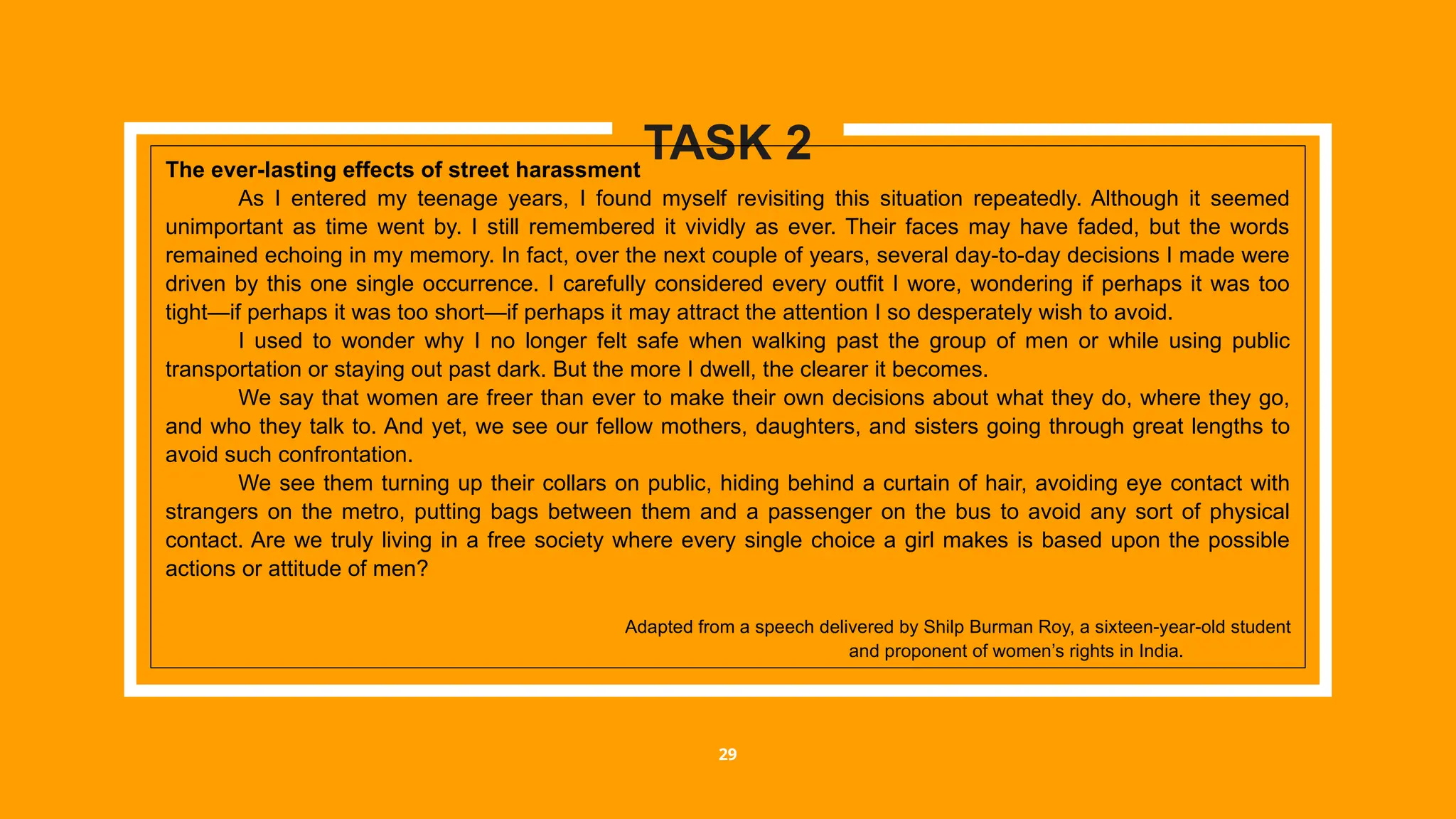 29
TASK 2
The ever-lasting effects of street harassment
As I entered my teenage years, I found myself revisiting this situation repeatedly. Although it seemed
unimportant as time went by. I still remembered it vividly as ever. Their faces may have faded, but the words
remained echoing in my memory. In fact, over the next couple of years, several day-to-day decisions I made were
driven by this one single occurrence. I carefully considered every outfit I wore, wondering if perhaps it was too
tight—if perhaps it was too short—if perhaps it may attract the attention I so desperately wish to avoid.
I used to wonder why I no longer felt safe when walking past the group of men or while using public
transportation or staying out past dark. But the more I dwell, the clearer it becomes.
We say that women are freer than ever to make their own decisions about what they do, where they go,
and who they talk to. And yet, we see our fellow mothers, daughters, and sisters going through great lengths to
avoid such confrontation.
We see them turning up their collars on public, hiding behind a curtain of hair, avoiding eye contact with
strangers on the metro, putting bags between them and a passenger on the bus to avoid any sort of physical
contact. Are we truly living in a free society where every single choice a girl makes is based upon the possible
actions or attitude of men?
Adapted from a speech delivered by Shilp Burman Roy, a sixteen-year-old student
and proponent of women’s rights in India.
 