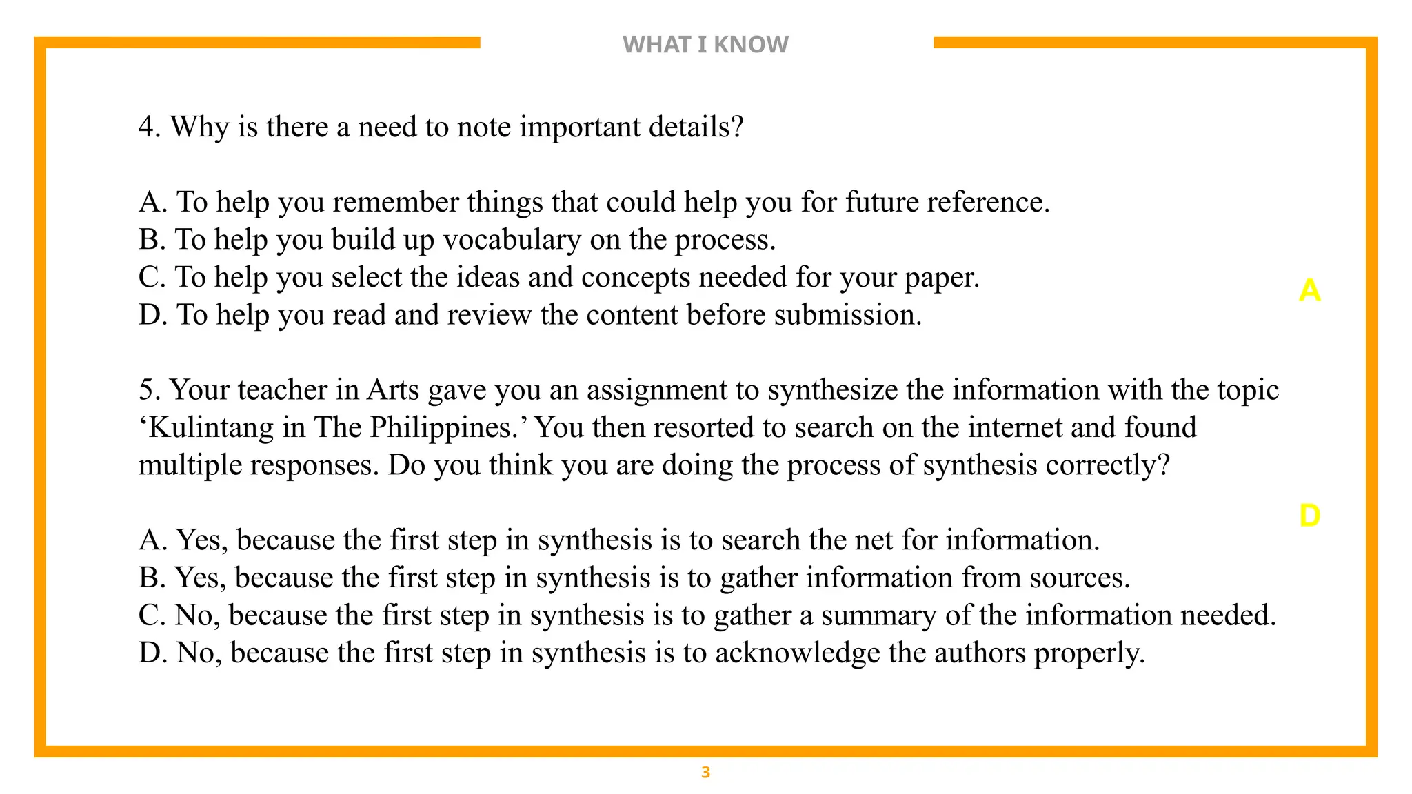 WHAT I KNOW
3
4. Why is there a need to note important details?
A. To help you remember things that could help you for future reference.
B. To help you build up vocabulary on the process.
C. To help you select the ideas and concepts needed for your paper.
D. To help you read and review the content before submission.
5. Your teacher in Arts gave you an assignment to synthesize the information with the topic
‘Kulintang in The Philippines.’You then resorted to search on the internet and found
multiple responses. Do you think you are doing the process of synthesis correctly?
A. Yes, because the first step in synthesis is to search the net for information.
B. Yes, because the first step in synthesis is to gather information from sources.
C. No, because the first step in synthesis is to gather a summary of the information needed.
D. No, because the first step in synthesis is to acknowledge the authors properly.
A
D
 