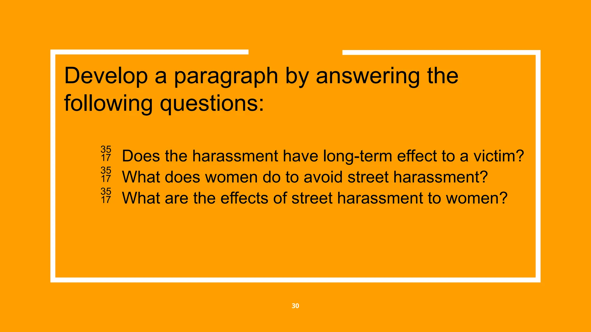 30
 Does the harassment have long-term effect to a victim?
 What does women do to avoid street harassment?
 What are the effects of street harassment to women?
Develop a paragraph by answering the
following questions:
 