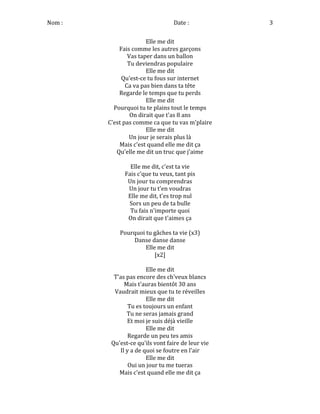 Nom	
  :	
   	
  	
  	
  	
  	
  	
  	
  	
  	
  	
  	
  	
  	
  	
  	
  	
  	
  	
  	
  	
  	
  	
  	
  	
  	
  	
  	
  	
  	
  	
  	
  Date	
  :	
   3	
  
Elle	
  me	
  dit	
  
Fais	
  comme	
  les	
  autres	
  garçons	
  
Vas	
  taper	
  dans	
  un	
  ballon	
  
Tu	
  deviendras	
  populaire	
  
Elle	
  me	
  dit	
  
Qu'est-­‐ce	
  tu	
  fous	
  sur	
  internet	
  
Ca	
  va	
  pas	
  bien	
  dans	
  ta	
  tête	
  
Regarde	
  le	
  temps	
  que	
  tu	
  perds	
  
Elle	
  me	
  dit	
  
Pourquoi	
  tu	
  te	
  plains	
  tout	
  le	
  temps	
  
On	
  dirait	
  que	
  t'as	
  8	
  ans	
  
C'est	
  pas	
  comme	
  ca	
  que	
  tu	
  vas	
  m'plaire	
  
Elle	
  me	
  dit	
  
Un	
  jour	
  je	
  serais	
  plus	
  là	
  
Mais	
  c'est	
  quand	
  elle	
  me	
  dit	
  ça	
  
Qu'elle	
  me	
  dit	
  un	
  truc	
  que	
  j'aime	
  
	
  
Elle	
  me	
  dit,	
  c'est	
  ta	
  vie	
  
Fais	
  c'que	
  tu	
  veux,	
  tant	
  pis	
  
Un	
  jour	
  tu	
  comprendras	
  
Un	
  jour	
  tu	
  t'en	
  voudras	
  
Elle	
  me	
  dit,	
  t'es	
  trop	
  nul	
  
Sors	
  un	
  peu	
  de	
  ta	
  bulle	
  
Tu	
  fais	
  n'importe	
  quoi	
  
On	
  dirait	
  que	
  t'aimes	
  ça	
  
	
  
Pourquoi	
  tu	
  gâches	
  ta	
  vie	
  (x3)	
  
Danse	
  danse	
  danse	
  
Elle	
  me	
  dit	
  
[x2]	
  
	
  
Elle	
  me	
  dit	
  
T'as	
  pas	
  encore	
  des	
  ch'veux	
  blancs	
  
Mais	
  t'auras	
  bientôt	
  30	
  ans	
  
Vaudrait	
  mieux	
  que	
  tu	
  te	
  réveilles	
  
Elle	
  me	
  dit	
  
Tu	
  es	
  toujours	
  un	
  enfant	
  
Tu	
  ne	
  seras	
  jamais	
  grand	
  
Et	
  moi	
  je	
  suis	
  déjà	
  vieille	
  
Elle	
  me	
  dit	
  
Regarde	
  un	
  peu	
  tes	
  amis	
  
Qu'est-­‐ce	
  qu'ils	
  vont	
  faire	
  de	
  leur	
  vie	
  
Il	
  y	
  a	
  de	
  quoi	
  se	
  foutre	
  en	
  l'air	
  
Elle	
  me	
  dit	
  
Oui	
  un	
  jour	
  tu	
  me	
  tueras	
  
Mais	
  c'est	
  quand	
  elle	
  me	
  dit	
  ça	
  
 