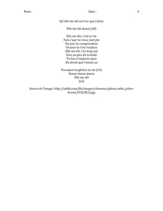 Nom	
  :	
   	
  	
  	
  	
  	
  	
  	
  	
  	
  	
  	
  	
  	
  	
  	
  	
  	
  	
  	
  	
  	
  	
  	
  	
  	
  	
  	
  	
  	
  	
  	
  Date	
  :	
   4	
  
Qu'elle	
  me	
  dit	
  un	
  truc	
  que	
  j'aime	
  
	
  
Elle	
  me	
  dit	
  danse	
  (x8)	
  
	
  
Elle	
  me	
  dit,	
  c'est	
  ta	
  vie	
  
Fais	
  c'que	
  tu	
  veux,	
  tant	
  pis	
  
Un	
  jour	
  tu	
  comprendras	
  
Un	
  jour	
  tu	
  t'en	
  voudras	
  
Elle	
  me	
  dit,	
  t'es	
  trop	
  nul	
  
Sors	
  un	
  peu	
  de	
  ta	
  bulle	
  
Tu	
  fais	
  n'importe	
  quoi	
  
On	
  dirait	
  que	
  t'aimes	
  ça	
  
	
  
Pourquoi	
  tu	
  gâches	
  ta	
  vie	
  (x3)	
  
Danse	
  danse	
  danse	
  
Elle	
  me	
  dit	
  
[x2]	
  
	
  
Source	
  de	
  l'image:	
  http://zikkk.com/file/images/chanteur/photo_mika_julian-­‐
broad_01%20(1).jpg	
  
	
  
	
  
	
  
 