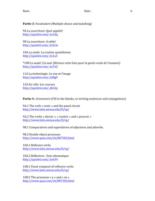 Nom	
  :	
   	
  	
  	
  	
  	
  	
  	
  	
  	
  	
  	
  	
  	
  	
  	
  	
  	
  	
  	
  	
  	
  	
  	
  	
  	
  	
  	
  	
  	
  	
  	
  Date	
  :	
   6	
  
	
   	
   	
   	
   	
   	
   	
   	
   	
   	
   	
   	
  
Partie	
  3:	
  Vocabulaire	
  (Multiple	
  choice	
  and	
  matching)	
  
	
  
9A	
  La	
  nourriture:	
  Quel	
  appétit!	
  
http://quizlet.com/_6z1dq	
  
	
  
9B	
  La	
  nourriture:	
  A	
  table!	
  
http://quizlet.com/_6z2cw	
  
	
  
10A	
  La	
  santé:	
  La	
  routine	
  quotidienne	
  
http://quizlet.com/_6z1a3	
  
	
  
*10B	
  La	
  santé:	
  J’ai	
  mal.	
  (Révisez	
  cette	
  liste	
  pour	
  la	
  partie	
  orale	
  de	
  l'examen)	
  
http://quizlet.com/_6z7n2	
  
	
  
11A	
  La	
  technologie:	
  Le	
  son	
  et	
  l’image	
  
http://quizlet.com/_6z8g9	
  
	
  
12A	
  En	
  ville:	
  Les	
  courses	
  
http://quizlet.com/_dk16y	
  
	
  
	
  
Partie	
  4	
  :	
  Grammaire	
  (Fill	
  in	
  the	
  blanks,	
  re-­‐writing	
  sentences	
  and	
  conjugations)	
  
	
   	
  
9A.1	
  The	
  verb	
  «	
  venir	
  »	
  and	
  the	
  passé	
  récent	
  
http://www.laits.utexas.edu/fi/vp/	
  
	
  
9A.2	
  The	
  verbs	
  «	
  devoir	
  »,	
  «	
  vouloir	
  »	
  and	
  «	
  pouvoir	
  »	
  
http://www.laits.utexas.edu/fi/vp/	
  
	
  
9B.1	
  Comparatives	
  and	
  superlatives	
  of	
  adjectives	
  and	
  adverbs.	
  
	
  
9B.2	
  Double	
  object	
  pronouns	
  
http://www.quia.com/cb/807302.html	
  
	
  
10A.1	
  Reflexive	
  verbs	
  
http://www.laits.utexas.edu/fi/vp/	
  
	
  
10A.2	
  Reflexives	
  :	
  Sens	
  idiomatique	
  
http://quizlet.com/_6z634	
  
	
  
10B.1	
  Passé	
  composé	
  of	
  reflexive	
  verbs	
  
http://www.laits.utexas.edu/fi/vp/	
  
	
  
10B.2	
  The	
  pronouns	
  «	
  y	
  »	
  and	
  «	
  en	
  »	
  
http://www.quia.com/cb/807302.html	
  
 