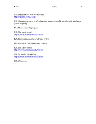 Nom	
  :	
   	
  	
  	
  	
  	
  	
  	
  	
  	
  	
  	
  	
  	
  	
  	
  	
  	
  	
  	
  	
  	
  	
  	
  	
  	
  	
  	
  	
  	
  	
  	
  Date	
  :	
   7	
  
	
  
11A.1	
  Prepositions	
  with	
  the	
  infinitive	
  
http://quizlet.com/_766gs	
  
	
  
11B.1	
  Les	
  verbes	
  ouvrir	
  et	
  offrir	
  (	
  comme	
  les	
  verbes	
  en	
  -­‐ER	
  au	
  présent/irrégulier	
  au	
  
passé	
  composé)	
  
	
  
11.A2	
  Les	
  verbes	
  réciproques	
  
	
  
11B.2	
  Le	
  conditionnel	
  
http://www.laits.utexas.edu/fi/vp/	
  
	
  
12A.1	
  Voir,	
  recevoir,	
  apercevoir,	
  and	
  croire	
  
	
  
12A.2	
  Negative	
  /Affirmative	
  expressions	
  
	
  
12B.1	
  Le	
  future	
  simple	
  
http://www.laits.utexas.edu/fi/vp/	
  
	
  
12B.2	
  Irregular	
  futur	
  forms	
  
http://www.laits.utexas.edu/fi/vp/	
  
	
  
13B.1	
  Si	
  clauses	
  
	
  
	
  
	
  
 