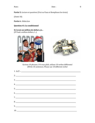 Nom	
  :	
   	
  	
  	
  	
  	
  	
  	
  	
  	
  	
  	
  	
  	
  	
  	
  	
  	
  	
  	
  	
  	
  	
  	
  	
  	
  	
  	
  	
  	
  	
  	
  Date	
  :	
   8	
  
Partie	
  5:	
  Lecture	
  et	
  questions	
  (Vrai	
  ou	
  Faux	
  et	
  Remplissez	
  les	
  tirets)	
   	
   	
  
	
  
(Unité	
  10)	
  
	
  
Partie	
  6	
  :	
  Rédaction	
  	
  	
  
	
  
Question	
  #1:	
  Le	
  conditionnel	
  	
  
	
  
Si	
  j'avais	
  un	
  million	
  de	
  dollars,	
  je...	
  
(If	
  I	
  had	
  a	
  million	
  dollars,	
  I...)	
  
	
  
	
  
	
  
	
  
	
  
	
  
	
  
	
  
	
  
	
  
	
  
	
  
	
  
	
  
	
  
	
  
Ecrivez	
  10	
  phrases.	
  S'il	
  vous	
  plaît,	
  utilisez	
  10	
  verbes	
  différents!	
  
(Write	
  10	
  sentences.	
  Please	
  use	
  10	
  different	
  verbs!	
  
	
  
1.	
  	
  Je/J'...	
  ______________________________________________________________________________________	
  
	
  
2.	
  _______________________________________________________________________________________	
  
	
  
3.	
  _______________________________________________________________________________________	
  
	
  
4.	
  _______________________________________________________________________________________	
  
	
  
5.	
  _______________________________________________________________________________________	
  
	
  
6.	
  _______________________________________________________________________________________	
  
	
  
7.	
  _______________________________________________________________________________________	
  
	
  
8.	
  _______________________________________________________________________________________	
  
	
  
9.	
  _______________________________________________________________________________________	
  
	
  
10.	
  _______________________________________________________________________________________	
  
 