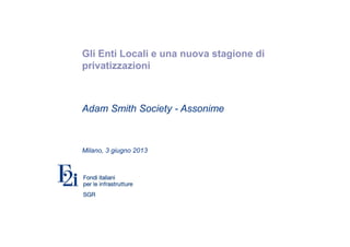 Gli Enti Locali e una nuova stagione di
privatizzazioni
Adam Smith Society - Assonime
Milano, 3 giugno 2013
 