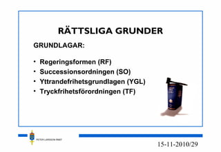 PETER LARSSON RM07
10/2915-11-20
RÄTTSLIGA GRUNDER
GRUNDLAGAR:
• Regeringsformen (RF)
• Successionsordningen (SO)
• Yttrandefrihetsgrundlagen (YGL)
• Tryckfrihetsförordningen (TF)
 