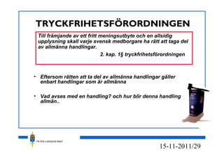 PETER LARSSON RM07
11/2915-11-20
TRYCKFRIHETSFÖRORDNINGEN
• Eftersom rätten att ta del av allmänna handlingar gäller
enbart handlingar som är allmänna
• Vad avses med en handling? och hur blir denna handling
allmän..
Till främjande av ett fritt meningsutbyte och en allsidig
upplysning skall varje svensk medborgare ha rätt att taga del
av allmänna handlingar.
2. kap. 1§ tryckfrihetsförordningen
 