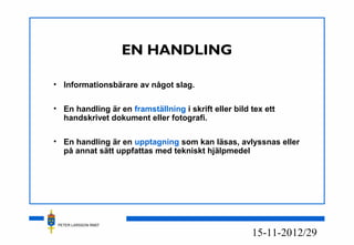 PETER LARSSON RM07
12/2915-11-20
EN HANDLING
• Informationsbärare av något slag.
• En handling är en framställning i skrift eller bild tex ett
handskrivet dokument eller fotografi.
• En handling är en upptagning som kan läsas, avlyssnas eller
på annat sätt uppfattas med tekniskt hjälpmedel
 