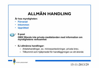 PETER LARSSON RM07
13/2915-11-20
ALLMÄN HANDLING
Är hos myndigheten:
• Förvarad
• Inkommen
• Upprättad
• E-post
OBS! Blanda inte privata meddelanden med information om
myndighetens verksamhet
• EJ allmänna handlingar:
– Arbetshandlingar, ex. minnesanteckningar, privata brev,
– Tillkommit som hjälpmedel för handläggningen av ett ärende
 