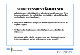 PETER LARSSON RM07
15/2915-11-20
SEKRETESSBESTÄMMELSER
• Allmänhetens rätt att ta del av allmänna handlingar som finns
hos myndigheter får inskränkas med stöd av särskild lag. En
sådan lag är sekretesslagen.
• Begreppet sekretess enligt sekretesslagen innebär förbud att
röja en uppgift
• Syftet med sekretesslagen är att skydda vissa bestämda
intressen.
• Sekretess gäller därför bara om man kan förutse att dessa
intressen skadas vid ett utlämnande av en uppgift.
 