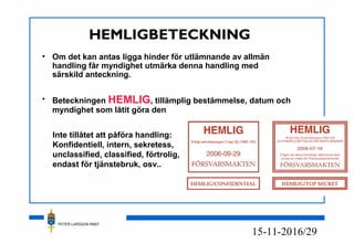 PETER LARSSON RM07
16/2915-11-20
HEMLIGBETECKNING
• Om det kan antas ligga hinder för utlämnande av allmän
handling får myndighet utmärka denna handling med
särskild anteckning.
• Beteckningen HEMLIG, tillämplig bestämmelse, datum och
myndighet som låtit göra den
Inte tillåtet att påföra handling:
Konfidentiell, intern, sekretess,
unclassified, classified, förtrolig,
endast för tjänstebruk, osv..
 