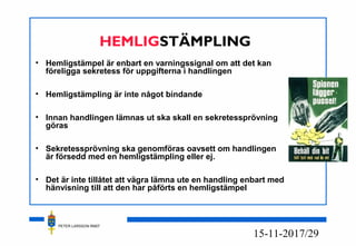 PETER LARSSON RM07
17/2915-11-20
HEMLIGSTÄMPLING
• Hemligstämpel är enbart en varningssignal om att det kan
föreligga sekretess för uppgifterna i handlingen
• Hemligstämpling är inte något bindande
• Innan handlingen lämnas ut ska skall en sekretessprövning
göras
• Sekretessprövning ska genomföras oavsett om handlingen
är försedd med en hemligstämpling eller ej.
• Det är inte tillåtet att vägra lämna ute en handling enbart med
hänvisning till att den har påförts en hemligstämpel
 