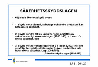 PETER LARSSON RM07
4/2915-11-20
SÄKERHETSSKYDDSLAGEN
• 6 § Med säkerhetsskydd avses
• 1. skydd mot spioneri, sabotage och andra brott som kan
hota rikets säkerhet,
• 2. skydd i andra fall av uppgifter som omfattas av
sekretess enligt sekretesslagen (1980:100) och som rör
rikets säkerhet, och
• 3. skydd mot terroristbrott enligt 2 § lagen (2003:148) om
straff för terroristbrott (terrorism), även om brotten inte
hotar rikets säkerhet. Lag (2003:156).
Säkerhetsskyddslagen (1996:627)
 