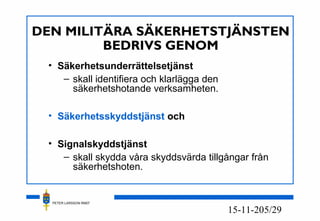 PETER LARSSON RM07
5/2915-11-20
DEN MILITÄRA SÄKERHETSTJÄNSTEN
BEDRIVS GENOM
• Säkerhetsunderrättelsetjänst
– skall identifiera och klarlägga den
säkerhetshotande verksamheten.
• Säkerhetsskyddstjänst och
• Signalskyddstjänst
– skall skydda våra skyddsvärda tillgångar från
säkerhetshoten.
 